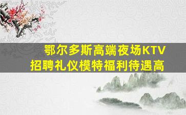 鄂尔多斯高端夜场KTV招聘礼仪模特福利待遇高